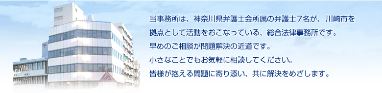 当事務所は、神奈川県弁護士会所属の弁護士7名が、川崎市を拠点として活動をおこなっている、総合法律事務所です。早めの相談が問題解決の近道です。小さなことでもお気軽に相談してください。皆様が抱える問題に寄り添い、共に解決をめざします。